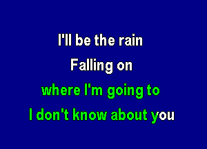 I'll be the rain
Falling on
where I'm going to

I don't know about you