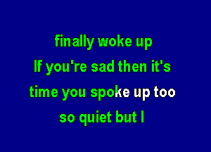 finally woke up
If you're sad then it's

time you spoke up too

so quiet but I