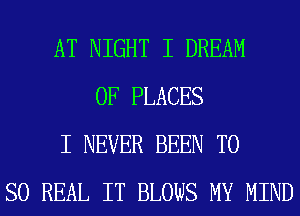AT NIGHT I DREAM
0F PLACES
I NEVER BEEN TO
SO REAL IT BLOWS MY MIND