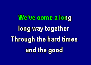 We've come a long

long way together
Through the hard times
and the good