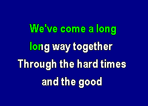 We've come a long

long way together
Through the hard times
and the good