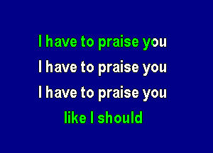 l have to praise you
I have to praise you

I have to praise you
like I should