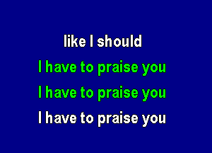 like I should
I have to praise you
I have to praise you

I have to praise you