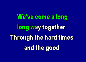 We've come a long

long way together
Through the hard times
and the good