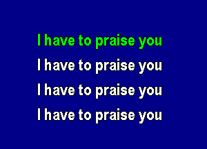 l have to praise you
I have to praise you
I have to praise you

I have to praise you