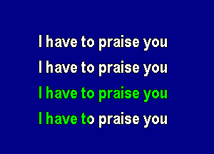 l have to praise you
I have to praise you
I have to praise you

I have to praise you