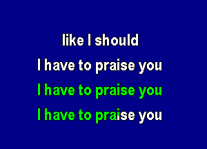 like I should
I have to praise you
I have to praise you

I have to praise you