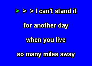 Ncan't stand it

for another day

when you live

so many miles away