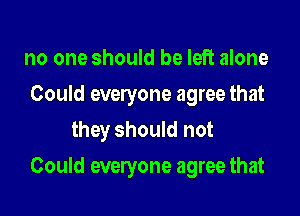no one should be left alone
Could everyone agree that
they should not

Could everyone agree that