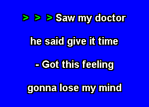i? r) Saw my doctor
he said give it time

- Got this feeling

gonna lose my mind