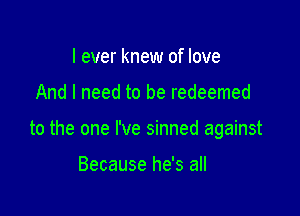 I ever knew of love

And I need to be redeemed

to the one I've sinned against

Because he's all