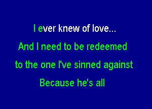 I ever knew of love...

And I need to be redeemed

to the one I've sinned against

Because he's all