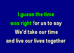 I guess the time
was right for us to say
We'd take our time

and live our lives together