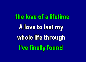 the love of a lifetime
A love to last my

whole life through

I've finally found