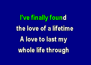 I've finally found
the love of a lifetime
A love to last my

whole life through