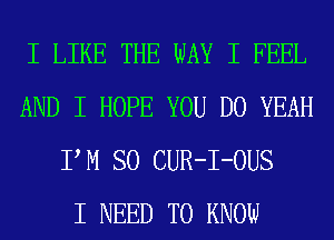 I LIKE THE WAY I FEEL
AND I HOPE YOU DO YEAH
IIM SO CUR-I-OUS
I NEED TO KNOW