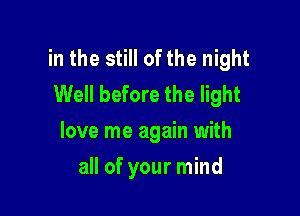 in the still of the night
Well before the light

love me again with
all of your mind