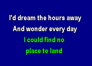 I'd dream the hours away

And wonder every day
lcould find no
place to land