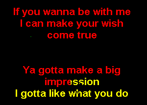 If you wanna be with me
I can make your wish
come true

Ya gotta make a big
impression
I gotta like what you do