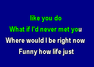 like you do
What if I'd never met you

Where would I be right now

Funny how lifejust