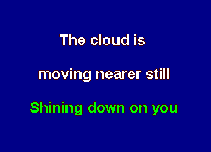 The cloud is

moving nearer still

Shining down on you