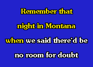 Remember that
night in Montana
when we said there'd be

no room for doubt