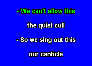 - We can't allow this

the quiet cull

- So we sing out this

our canticle