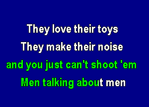 They love their toys

They make their noise
and you just can't shoot 'em
Men talking about men