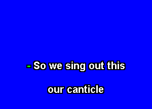 - So we sing out this

our canticle