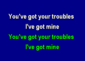 You've got your troubles
I've got mine

You've got your troubles

I've got mine