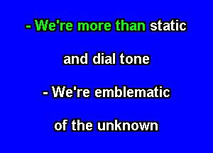 - We're more than static

and dial tone

- We're emblematic

of the unknown