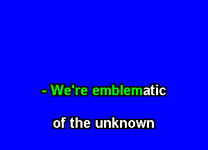 - We're emblematic

of the unknown