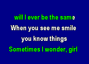 will I ever be the same
When you see me smile

you knowthings

Sometimes I wonder, girl