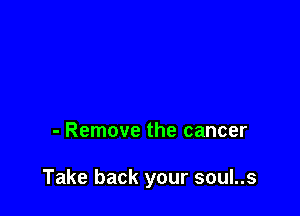 - Remove the cancer

Take back your soul..s