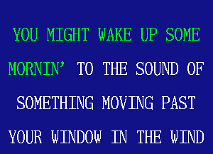 YOU MIGHT WAKE UP SOME
MORNIW TO THE SOUND OF
SOMETHING MOVING PAST
YOUR WINDOW IN THE WIND
