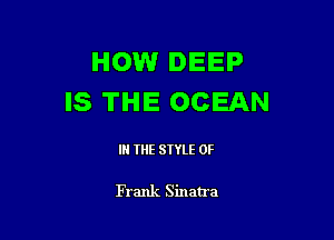 HOWr DEEP
IS THE OCEAN

IN THE STYLE 0F

Frank Sinatra