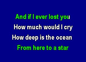And if I ever lost you

How much would I cry

How deep is the ocean
From here to a star