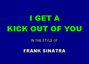 ll GET A
IKIICIK OUT OIF YOU

IN THE STYLE 0F

FRANK SINATRA