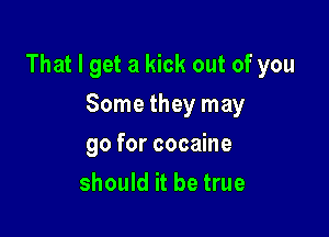 That I get a kick out of you

Some they may
go for cocaine
should it be true