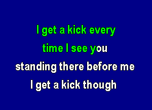 I get a kick every
time I see you
standing there before me

lget a kick though