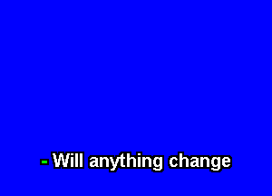 - Will anything change