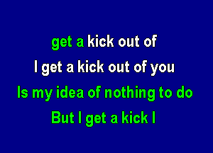 get a kick out of
I get a kick out of you

Is my idea of nothing to do
But I get a kick I