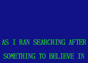 AS I RAN SEARCHING AFTER
SOMETHING TO BELIEVE IN