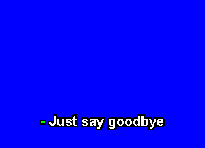 - Just say goodbye