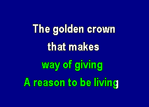 The golden crown
that makes
way of giving

A reason to be living