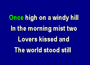 Once high on a windy hill

In the morning mist two
Lovers kissed and
The world stood still