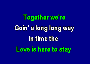 Together we're
Goin' a long long way
In time the

Love is here to stay