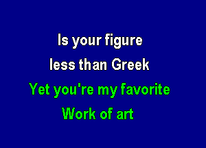 Is your figure
less than Greek

Yet you're my favorite
Work of art