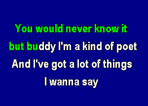 You would never know it
but buddy I'm a kind of poet

And I've got a lot of things

lwanna say