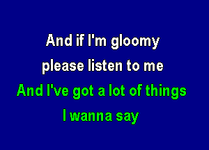 And if I'm gloomy
please listen to me

And I've got a lot of things

lwanna say